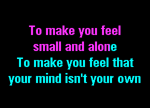 To make you feel
small and alone

To make you feel that
your mind isn't your own