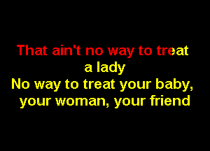 That ain't no way to treat
a lady

No way to treat your baby,
your woman, your friend