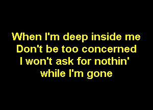 When I'm deep inside me
Don't be too concerned

I won't ask for nothin'
while I'm gone