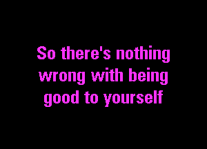 So there's nothing

wrong with being
good to yourself