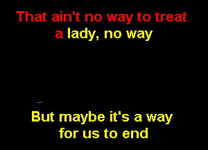 That ain't no way to treat
a lady, no way

But maybe it's a way
for us to end