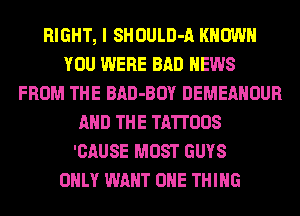 RIGHT, I SHOULD-A KNOW
YOU WERE BAD NEWS
FROM THE BAD-BOY DEMEANOUR
AND THE TA'ITOOS
'CAUSE MOST GUYS
ONLY WANT ONE THING