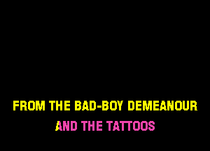 FROM THE BAD-BOY DEMEAHOUR
AND THE TATTOOS