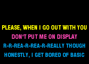 PLEASE, WHEN I GO OUT WITH YOU
DON'T PUT ME ON DISPLAY
R-R-REA-R-REA-R-REALLY TH OUGH

HONESTLY, I GET BORED 0F BASIC