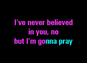 I've never believed

in you. no
but I'm gonna prayr