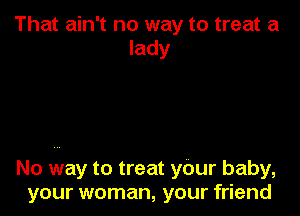 That ain't no way to treat a
lady

No way to treat your baby,
your woman, your friend