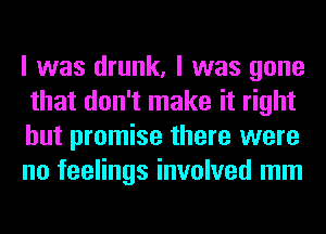 I was drunk, I was gone
that don't make it right
but promise there were
no feelings involved mm