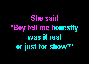 She said
Boy tell me honestly

was it real
or just for show?