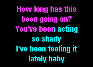 How long has this
been going on?
You've been acting

so shady
I've been feeling it
lately baby