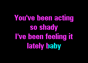 You've been acting
so shady

I've been feeling it
lately baby