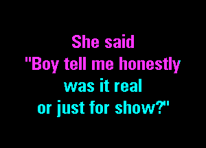 She said
Boy tell me honestly

was it real
or just for show?