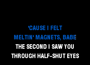 'CAUSE I FELT
MELTIH' MAGNETS, BABE
THE SECOND I SAW YOU
THROUGH HALF-SHUT EYES