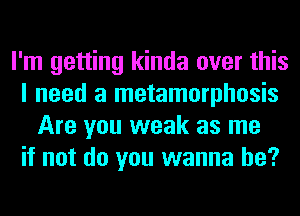 I'm getting kinda over this
I need a metamorphosis
Are you weak as me
if not do you wanna be?