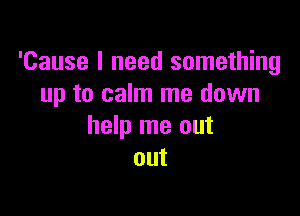 'Cause I need something
up to calm me down

help me out
out