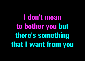 I don't mean
to bother you but

there's something
that I want from you