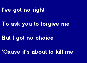 I've got no right

To ask you to forgive me

But I got no choice

'Cause it's about to kill me