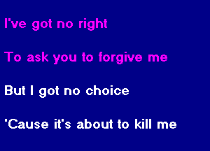 But I got no choice

'Cause it's about to kill me