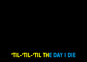 'TlL-'TlL-'TIL THE DAY I DIE