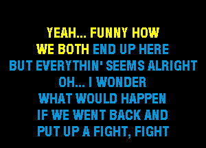 YEAH... FUHHY HOW
WE BOTH EHD UP HERE
BUT EVERYTHIH' SEEMS ALRIGHT
OH... I WONDER
WHAT WOULD HAPPEN
IF WE WENT BACK AND
PUT UP A FIGHT, FIGHT