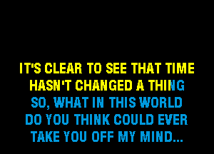 IT'S CLEAR TO SEE THAT TIME
HASH'T CHANGED A THING
SO, WHAT IN THIS WORLD

DO YOU THINK COULD EVER
TAKE YOU OFF MY MIND...