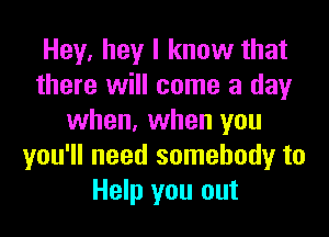 Hey, hey I know that
there will come a day
when, when you
you'll need somebody to
Help you out