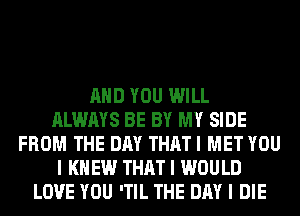 MID YOU WILL
ALWAYS BE BY MY SIDE
FROM THE DAY THAT I MET YOU
I K EW THAT I WOULD
LOVE YOU 'TIL THE DAY I DIE