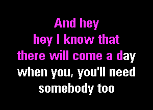 And hey
hey I know that

there will come a day
when you. you'll need
somebody too