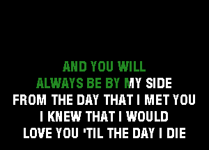 MID YOU WILL
ALWAYS BE BY MY SIDE
FROM THE DAY THAT I MET YOU
I K EW THAT I WOULD
LOVE YOU 'TIL THE DAY I DIE