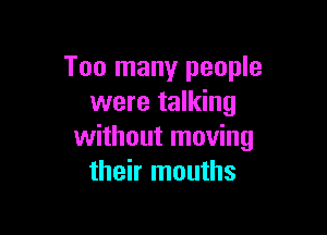Too many people
were talking

without moving
their mouths