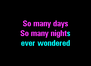 So many days

So many nights
ever wondered