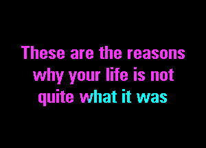 These are the reasons

why your life is not
quite what it was