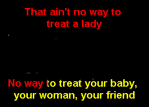 That ain't no way to
treat a lady

No way to treat your baby,
your woman, your friend