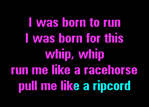 I was born to run
I was born for this
whip, whip
run me like a racehorse
pull me like a ripcord