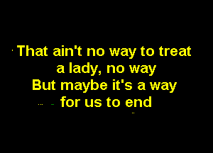 'That ain't no way to treat
a lady, no way

But maybe it's a way
- for us to end