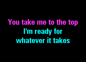 You take me to the top

I'm ready for
whatever it takes