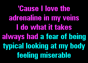 'Cause I love the
adrenaline in my veins
I do what it takes
always had a fear of being
typical looking at my body
feeling miserable