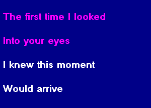 I knew this moment

Would arrive