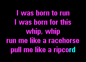 I was born to run
I was born for this
whip, whip
run me like a racehorse
pull me like a ripcord