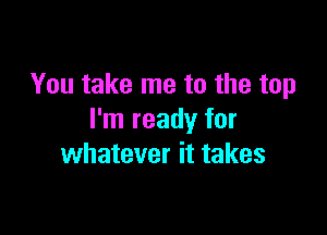 You take me to the top

I'm ready for
whatever it takes