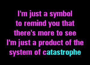 I'm iust a symbol
to remind you that
there's more to see
I'm iust a product of the
system of catastrophe