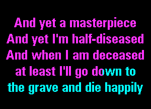 And yet a masterpiece
And yet I'm haIf-diseased
And when I am deceased

at least I'll go down to
the grave and die happily