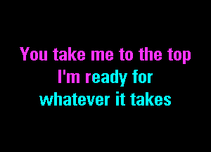 You take me to the top

I'm ready for
whatever it takes