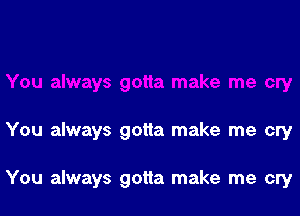 You always gotta make me cry

You always gotta make me cry