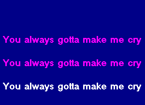 You always gotta make me cry