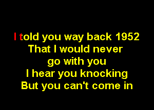 I told you way back 1952
That I would never

go with you
I hear you knocking
But you can't come in