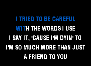 I TRIED TO BE CAREFUL
WITH THE WORDS I USE
I SAY IT, 'CAUSE I'M DYIH' T0
I'M SO MUCH MORE THAN JUST
A FRIEND TO YOU