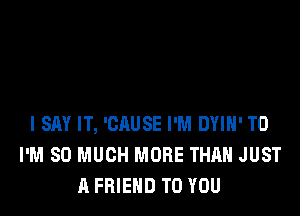 I SAY IT, 'CAUSE I'M DYIH' T0
I'M SO MUCH MORE THAN JUST
A FRIEND TO YOU
