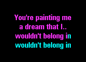 You're painting me
a dream that l..

wouldn't belong in
wouldn't belong in