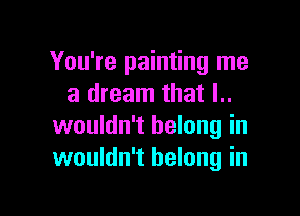 You're painting me
a dream that l..

wouldn't belong in
wouldn't belong in