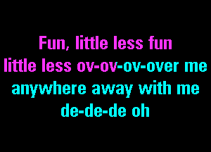 Fun, little less fun
little less ov-ov-ov-over me

anywhere away with me
de-de-de oh